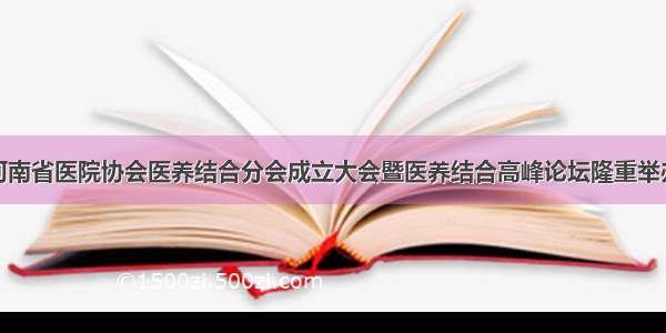 河南省医院协会医养结合分会成立大会暨医养结合高峰论坛隆重举办