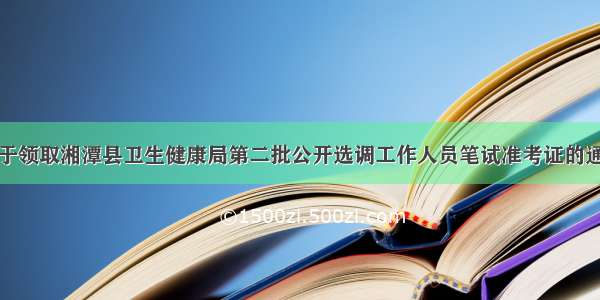 关于领取湘潭县卫生健康局第二批公开选调工作人员笔试准考证的通知