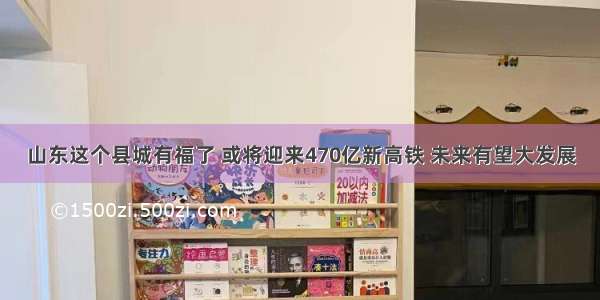 山东这个县城有福了 或将迎来470亿新高铁 未来有望大发展