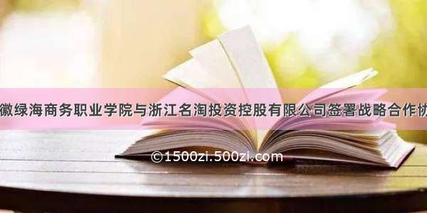 安徽绿海商务职业学院与浙江名淘投资控股有限公司签署战略合作协议