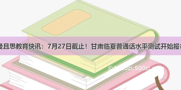 曼且思教育快讯：7月27日截止！甘肃临夏普通话水平测试开始报名