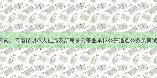 「云南」云南昆明市人社局及所属参公事业单位公开遴选公务员面试体检