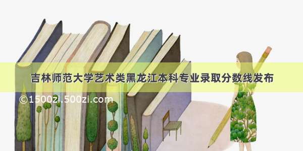 吉林师范大学艺术类黑龙江本科专业录取分数线发布