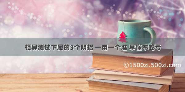 领导测试下属的3个阴招 一用一个准 早懂不吃亏