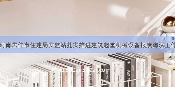 河南焦作市住建局安监站扎实推进建筑起重机械设备报废淘汰工作