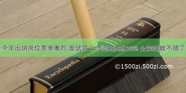 今年出纳岗位竞争激烈 面试官三个问题淘汰80% 全知道就不错了