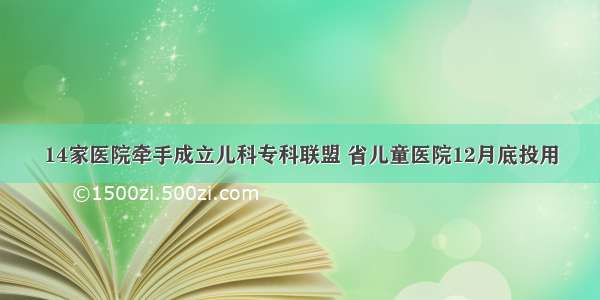 14家医院牵手成立儿科专科联盟 省儿童医院12月底投用