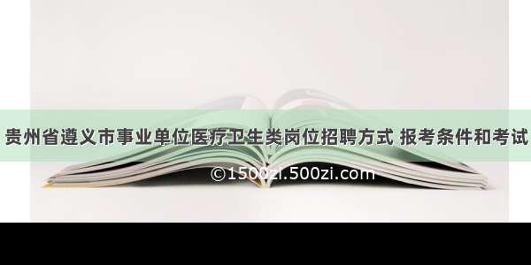 贵州省遵义市事业单位医疗卫生类岗位招聘方式 报考条件和考试