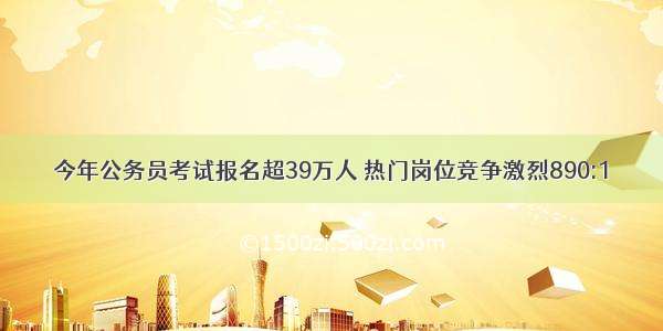 今年公务员考试报名超39万人 热门岗位竞争激烈890:1