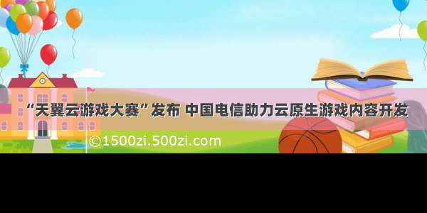 “天翼云游戏大赛”发布 中国电信助力云原生游戏内容开发