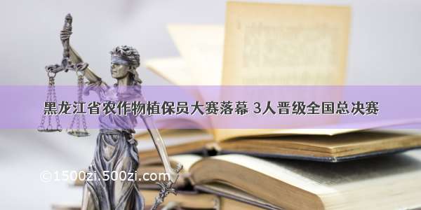 黑龙江省农作物植保员大赛落幕 3人晋级全国总决赛