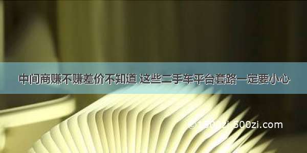 中间商赚不赚差价不知道 这些二手车平台套路一定要小心