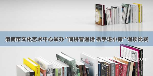 渭南市文化艺术中心举办“同讲普通话 携手进小康”诵读比赛