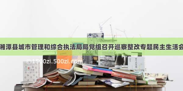 湘潭县城市管理和综合执法局局党组召开巡察整改专题民主生活会