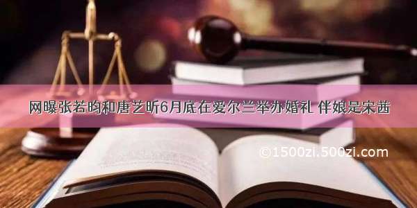 网曝张若昀和唐艺昕6月底在爱尔兰举办婚礼 伴娘是宋茜