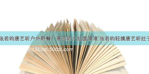 张若昀唐艺昕户外野餐！唐艺昕大肚圆滚滚 张若昀轻摸唐艺昕肚子