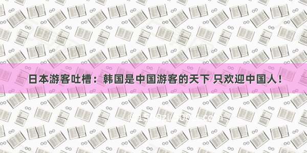 日本游客吐槽：韩国是中国游客的天下 只欢迎中国人！