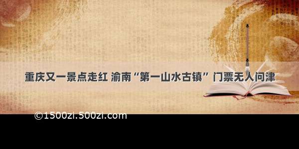 重庆又一景点走红 渝南“第一山水古镇” 门票无人问津