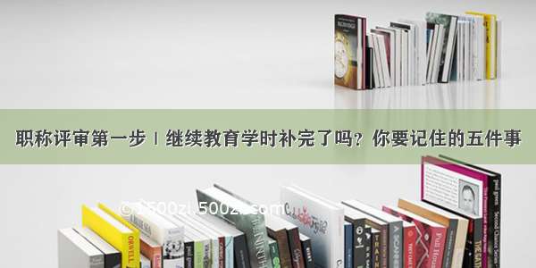 职称评审第一步｜继续教育学时补完了吗？你要记住的五件事