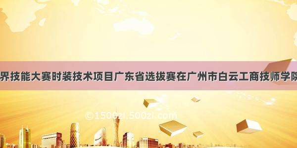 第46届世界技能大赛时装技术项目广东省选拔赛在广州市白云工商技师学院拉开序幕