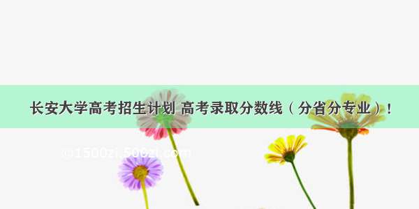 长安大学高考招生计划 高考录取分数线（分省分专业）！