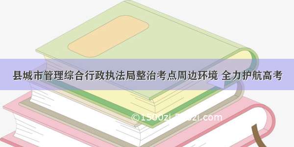 县城市管理综合行政执法局整治考点周边环境 全力护航高考