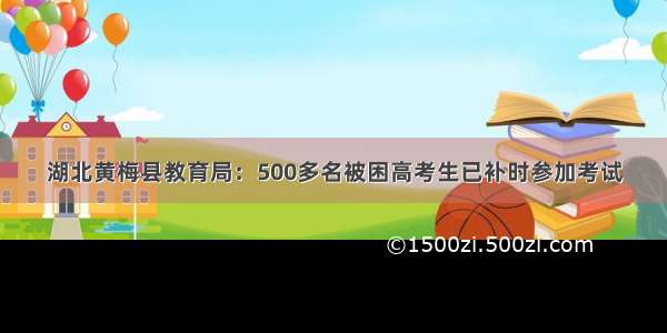 湖北黄梅县教育局：500多名被困高考生已补时参加考试