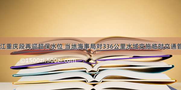 长江重庆段再迎超保水位 当地海事局对336公里水域实施临时交通管制