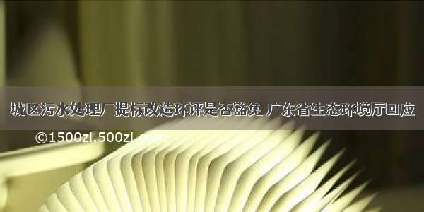 城区污水处理厂提标改造环评是否豁免 广东省生态环境厅回应