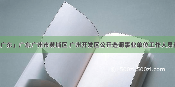 「广东」广东广州市黄埔区 广州开发区公开选调事业单位工作人员补充