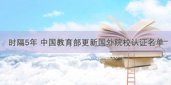 时隔5年 中国教育部更新国外院校认证名单