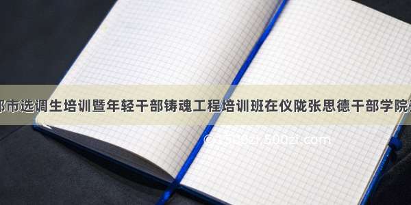 成都市选调生培训暨年轻干部铸魂工程培训班在仪陇张思德干部学院开班