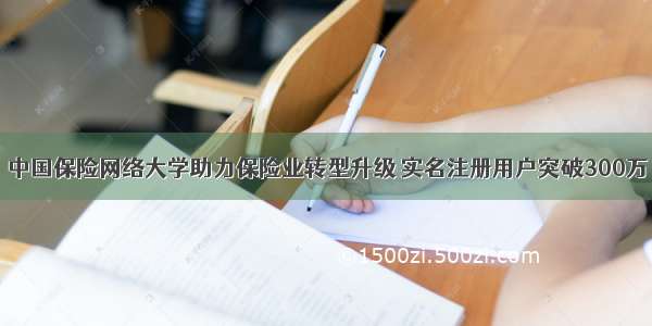 中国保险网络大学助力保险业转型升级 实名注册用户突破300万
