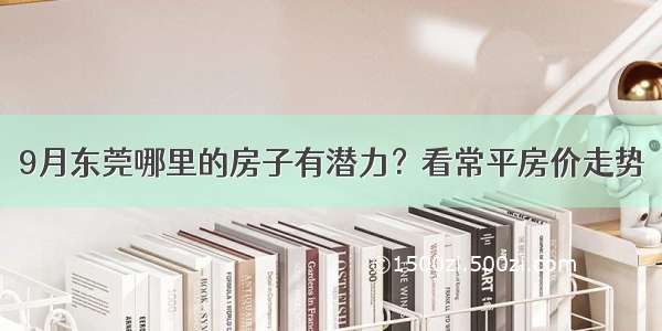 9月东莞哪里的房子有潜力？看常平房价走势