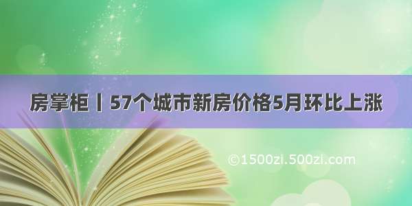 房掌柜丨57个城市新房价格5月环比上涨