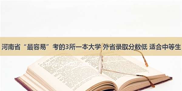 河南省“最容易”考的3所一本大学 外省录取分数低 适合中等生