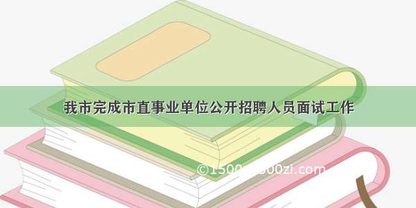 我市完成市直事业单位公开招聘人员面试工作