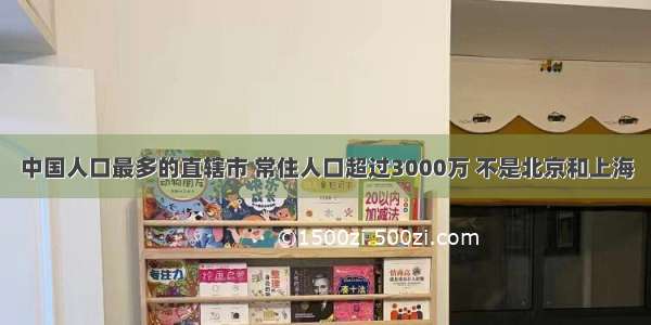 中国人口最多的直辖市 常住人口超过3000万 不是北京和上海