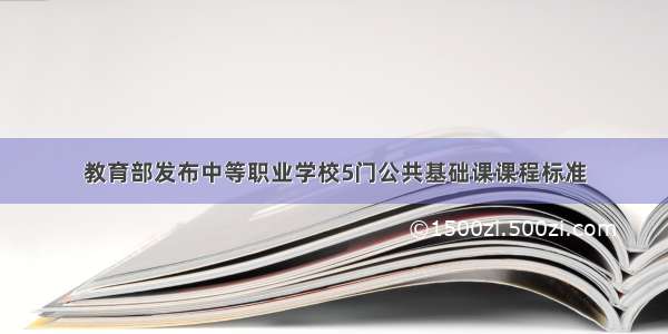 教育部发布中等职业学校5门公共基础课课程标准