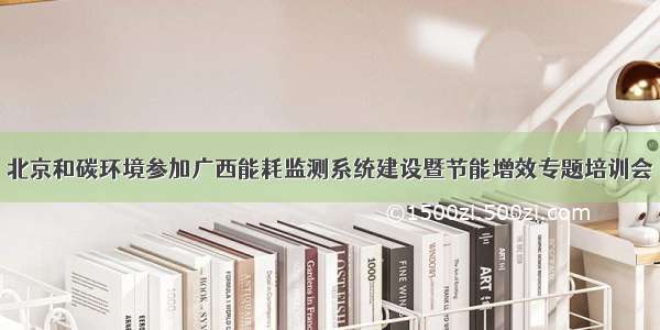 北京和碳环境参加广西能耗监测系统建设暨节能增效专题培训会