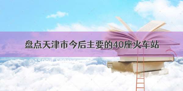 盘点天津市今后主要的40座火车站