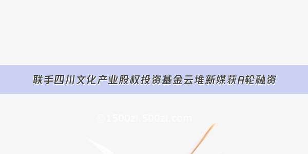 联手四川文化产业股权投资基金云堆新媒获A轮融资