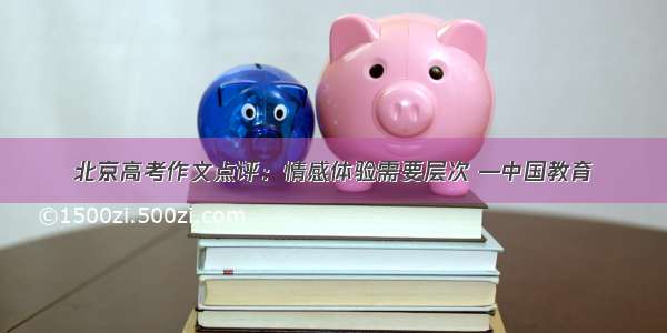 北京高考作文点评：情感体验需要层次 —中国教育