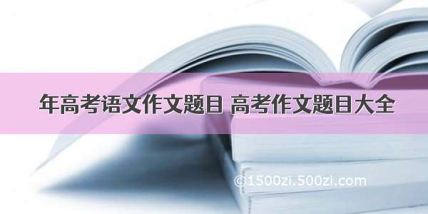  年高考语文作文题目 高考作文题目大全