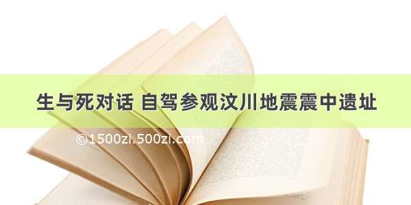 生与死对话 自驾参观汶川地震震中遗址