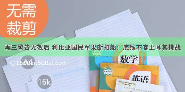 再三警告无效后 利比亚国民军果断扣船！底线不容土耳其挑战