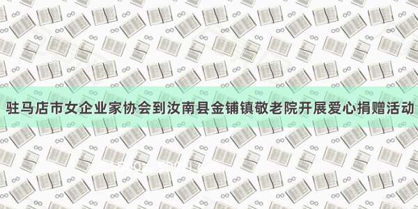 驻马店市女企业家协会到汝南县金铺镇敬老院开展爱心捐赠活动