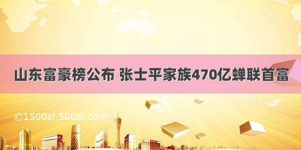 山东富豪榜公布 张士平家族470亿蝉联首富