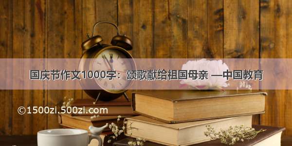 国庆节作文1000字：颂歌献给祖国母亲 —中国教育
