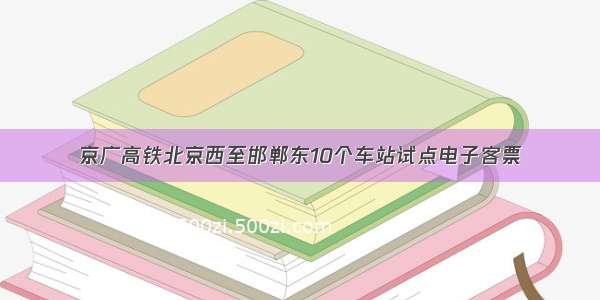 京广高铁北京西至邯郸东10个车站试点电子客票